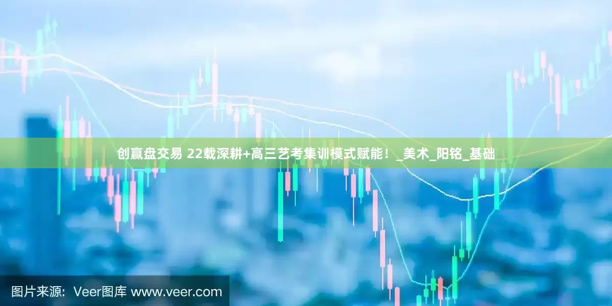 创赢盘交易 22载深耕+高三艺考集训模式赋能！_美术_阳铭_基础