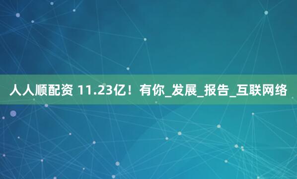 人人顺配资 11.23亿！有你_发展_报告_互联网络