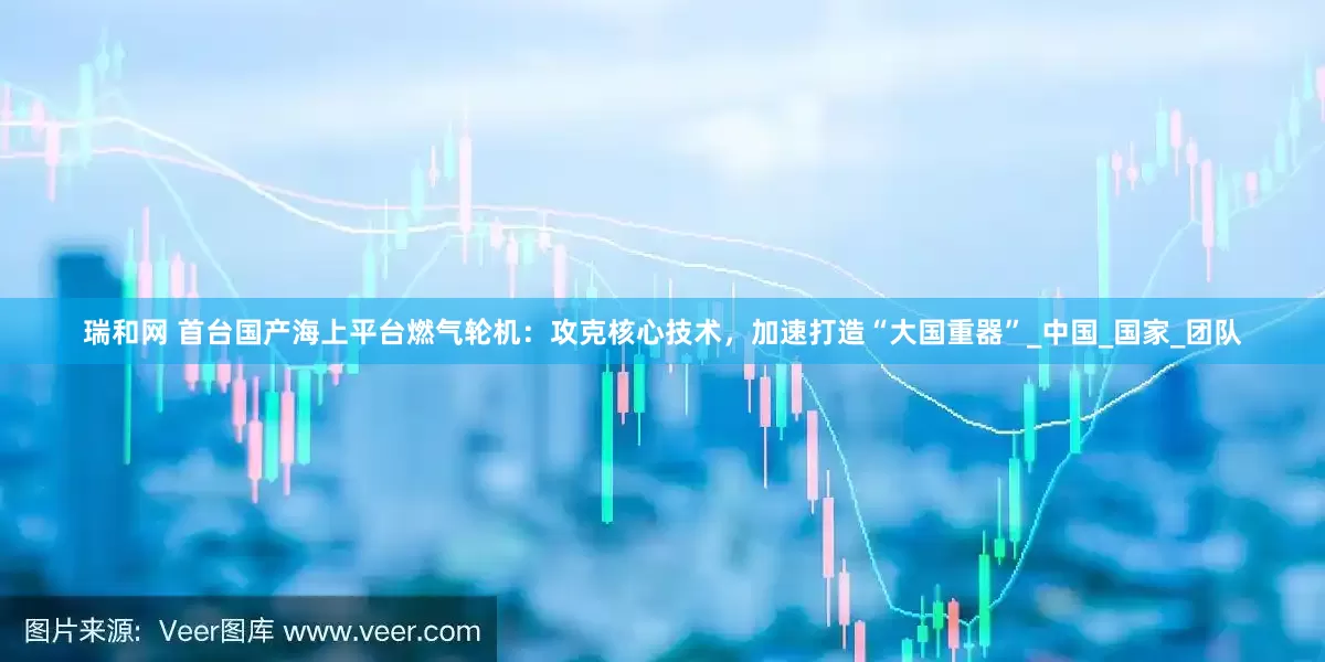 瑞和网 首台国产海上平台燃气轮机：攻克核心技术，加速打造“大国重器”_中国_国家_团队