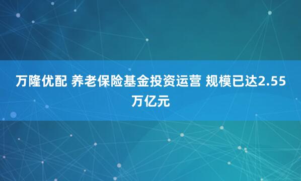 万隆优配 养老保险基金投资运营 规模已达2.55万亿元