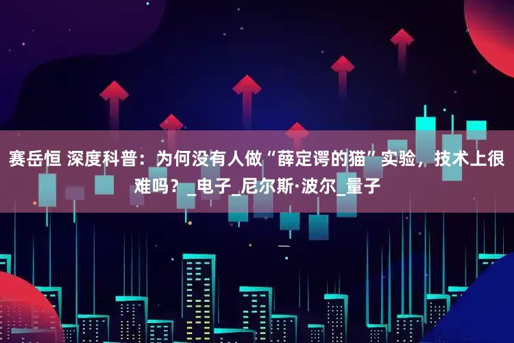 赛岳恒 深度科普：为何没有人做“薛定谔的猫”实验，技术上很难吗？_电子_尼尔斯·波尔_量子