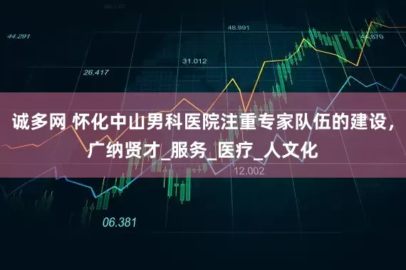 诚多网 怀化中山男科医院注重专家队伍的建设，广纳贤才_服务_医疗_人文化