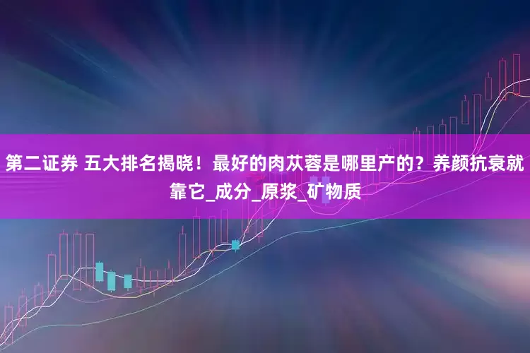 第二证券 五大排名揭晓！最好的肉苁蓉是哪里产的？养颜抗衰就靠它_成分_原浆_矿物质