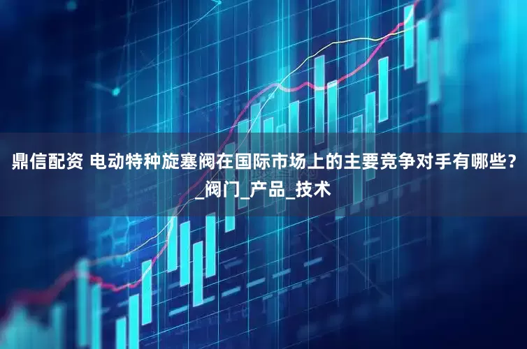 鼎信配资 电动特种旋塞阀在国际市场上的主要竞争对手有哪些？_阀门_产品_技术