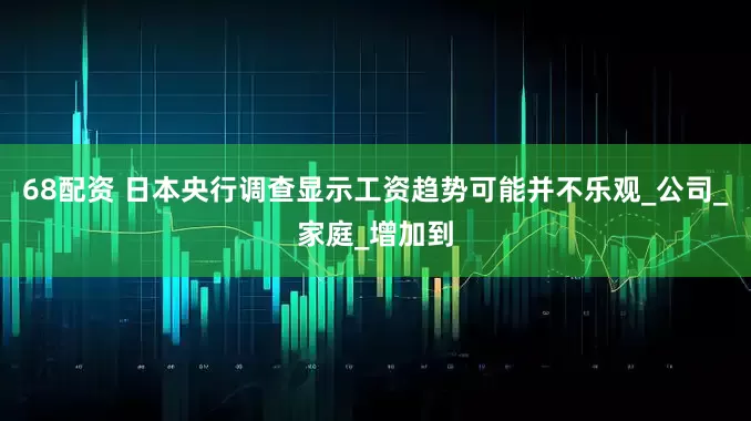 68配资 日本央行调查显示工资趋势可能并不乐观_公司_家庭_增加到