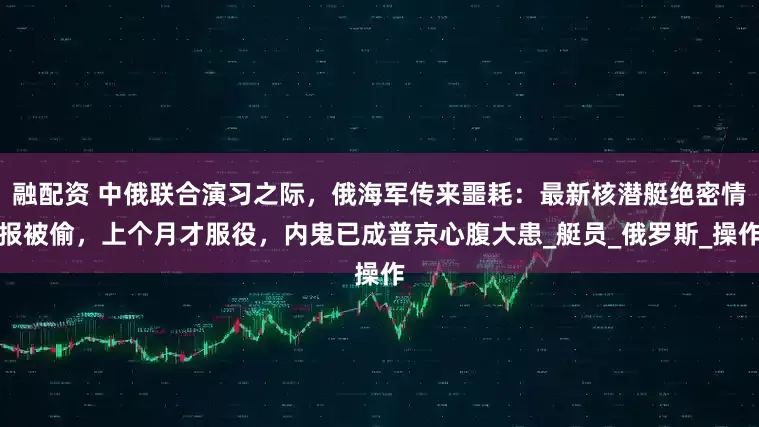 融配资 中俄联合演习之际，俄海军传来噩耗：最新核潜艇绝密情报被偷，上个月才服役，内鬼已成普京心腹大患_艇员_俄罗斯_操作