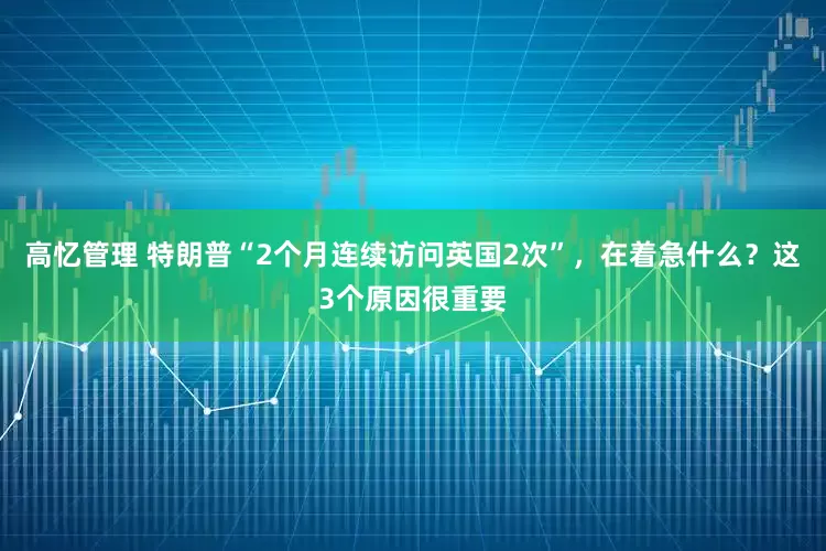 高忆管理 特朗普“2个月连续访问英国2次”，在着急什么？这3个原因很重要