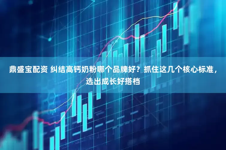 鼎盛宝配资 纠结高钙奶粉哪个品牌好？抓住这几个核心标准，选出成长好搭档