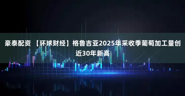 豪泰配资 【环球财经】格鲁吉亚2025年采收季葡萄加工量创近30年新高