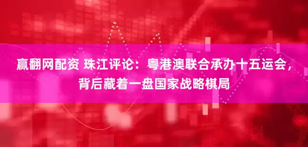 赢翻网配资 珠江评论：粤港澳联合承办十五运会，背后藏着一盘国家战略棋局
