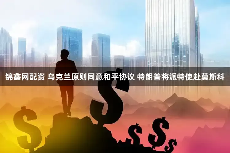 锦鑫网配资 乌克兰原则同意和平协议 特朗普将派特使赴莫斯科
