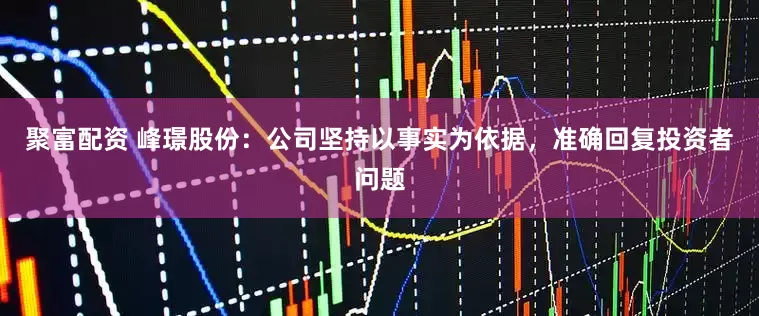 聚富配资 峰璟股份：公司坚持以事实为依据，准确回复投资者问题