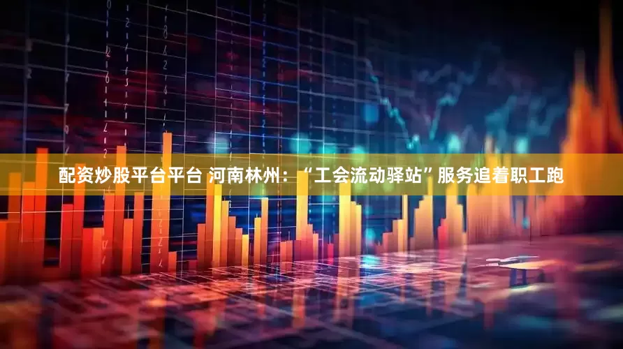 配资炒股平台平台 河南林州：“工会流动驿站”服务追着职工跑