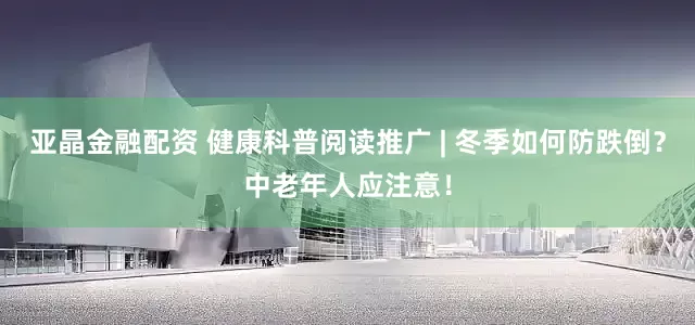亚晶金融配资 健康科普阅读推广 | 冬季如何防跌倒？中老年人应注意！