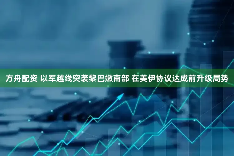 方舟配资 以军越线突袭黎巴嫩南部 在美伊协议达成前升级局势